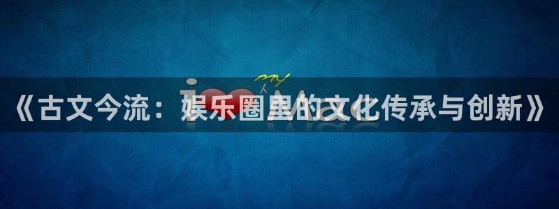 长运娱乐平台：《古文今流：娱乐圈里的文化传承与创新》